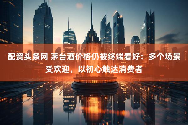 配资头条网 茅台酒价格仍被终端看好：多个场景受欢迎，以初心触达消费者