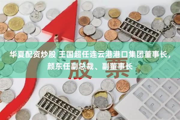 华夏配资炒股 王国超任连云港港口集团董事长，颜东任副总裁、副董事长