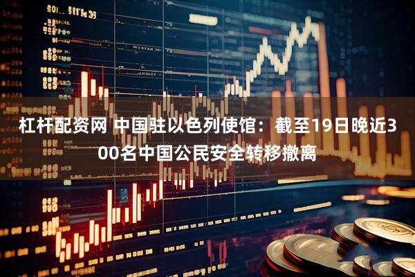 杠杆配资网 中国驻以色列使馆：截至19日晚近300名中国公民安全转移撤离