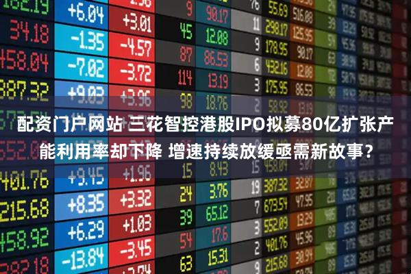 配资门户网站 三花智控港股IPO拟募80亿扩张产能利用率却下降 增速持续放缓亟需新故事？