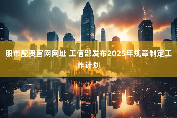 股市配资官网网址 工信部发布2025年规章制定工作计划
