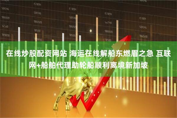 在线炒股配资网站 海运在线解船东燃眉之急 互联网+船舶代理助轮船顺利离境新加坡