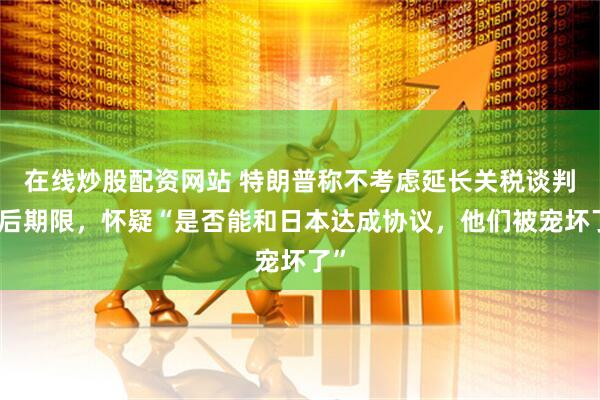 在线炒股配资网站 特朗普称不考虑延长关税谈判最后期限，怀疑“是否能和日本达成协议，他们被宠坏了”