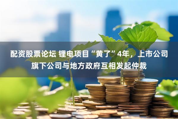 配资股票论坛 锂电项目“黄了”4年，上市公司旗下公司与地方政府互相发起仲裁