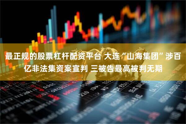 最正规的股票杠杆配资平台 大连“山海集团”涉百亿非法集资案宣判 三被告最高被判无期