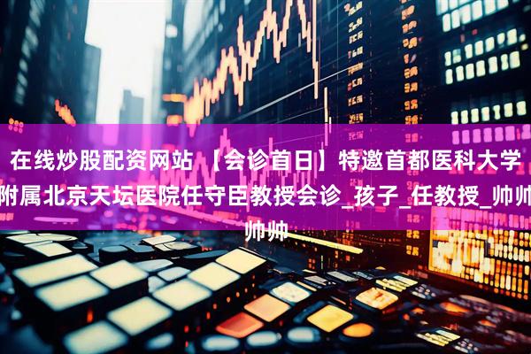 在线炒股配资网站 【会诊首日】特邀首都医科大学附属北京天坛医院任守臣教授会诊_孩子_任教授_帅帅