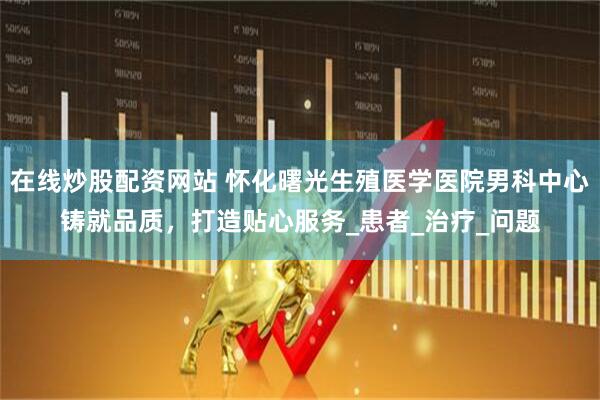 在线炒股配资网站 怀化曙光生殖医学医院男科中心铸就品质，打造贴心服务_患者_治疗_问题