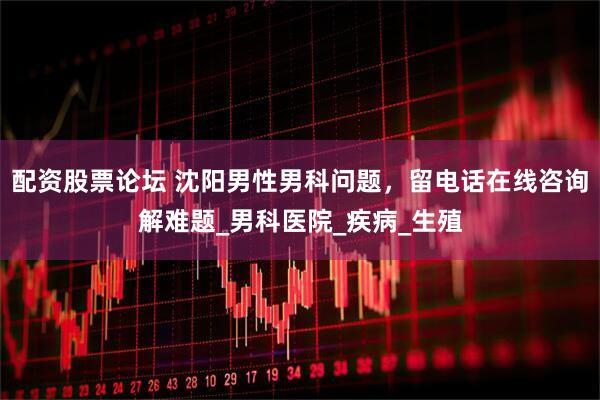 配资股票论坛 沈阳男性男科问题，留电话在线咨询解难题_男科医院_疾病_生殖