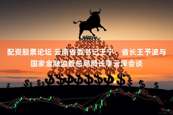 配资股票论坛 云南省委书记王宁、省长王予波与国家金融监管总局局长李云泽会谈