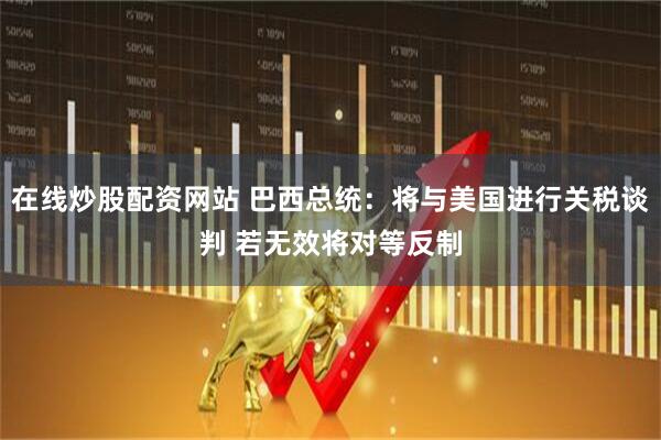 在线炒股配资网站 巴西总统：将与美国进行关税谈判 若无效将对等反制