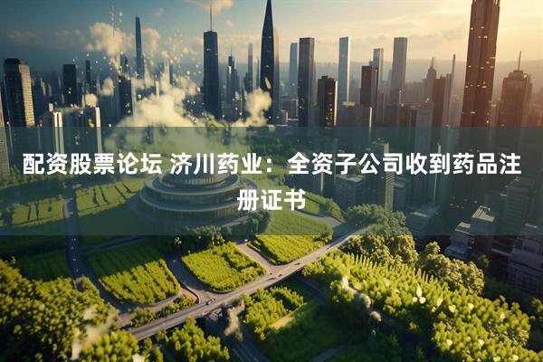 配资股票论坛 济川药业：全资子公司收到药品注册证书