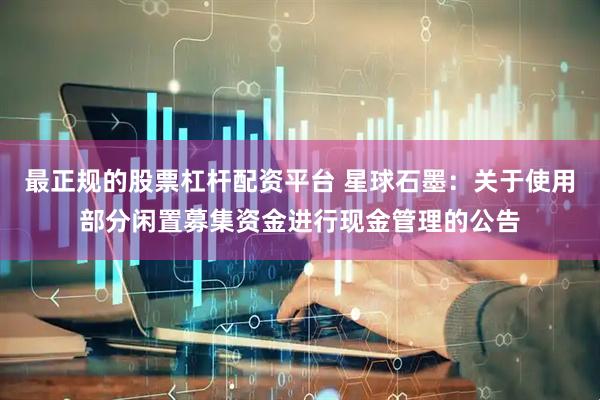 最正规的股票杠杆配资平台 星球石墨：关于使用部分闲置募集资金进行现金管理的公告