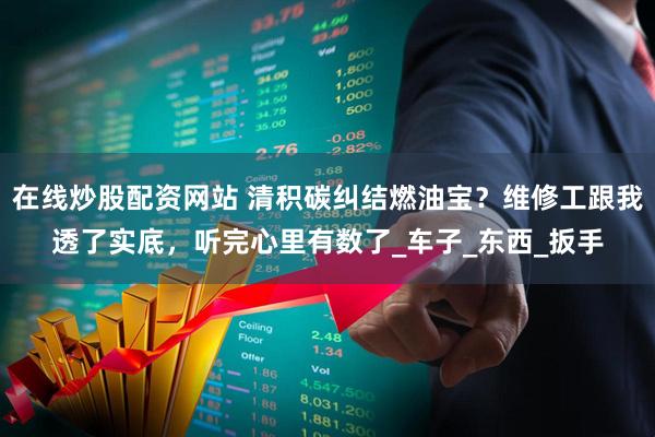 在线炒股配资网站 清积碳纠结燃油宝？维修工跟我透了实底，听完心里有数了_车子_东西_扳手