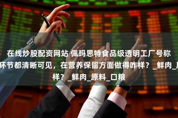 在线炒股配资网站 佩玛思特食品级透明工厂号称每个工艺环节都清晰可见，在营养保留方面做得咋样？_鲜肉_原料_口粮