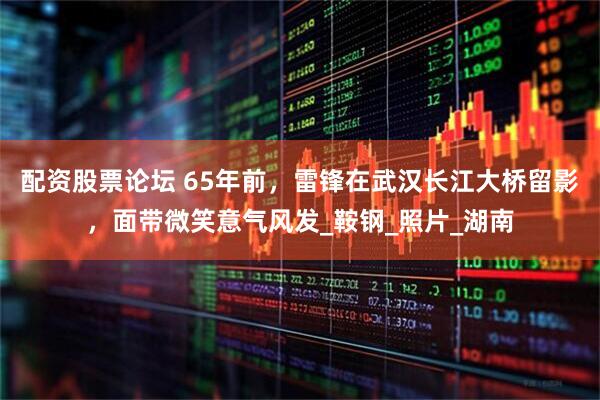配资股票论坛 65年前，雷锋在武汉长江大桥留影，面带微笑意气风发_鞍钢_照片_湖南