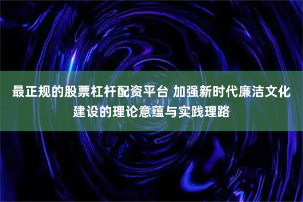 最正规的股票杠杆配资平台 加强新时代廉洁文化建设的理论意蕴与实践理路