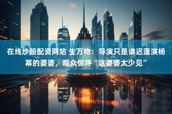 在线炒股配资网站 生万物：导演只是请迟蓬演杨幂的婆婆，观众惊呼“这婆婆太少见”