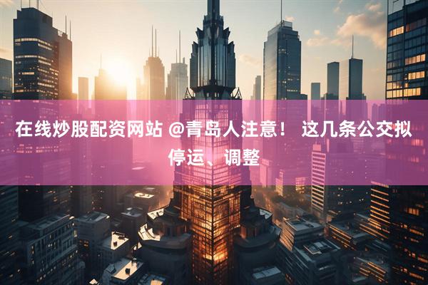 在线炒股配资网站 @青岛人注意！ 这几条公交拟停运、调整