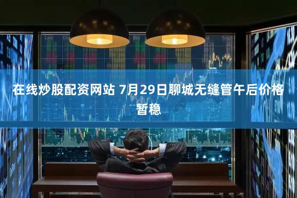 在线炒股配资网站 7月29日聊城无缝管午后价格暂稳