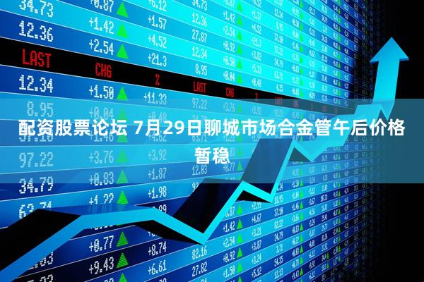 配资股票论坛 7月29日聊城市场合金管午后价格暂稳