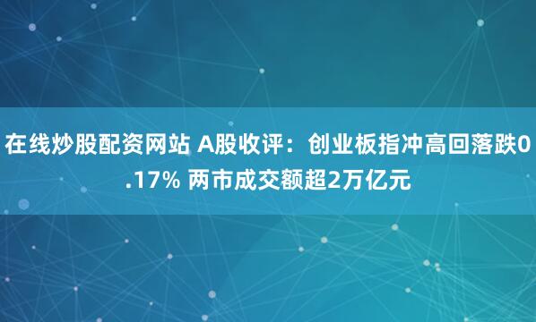 在线炒股配资网站 A股收评：创业板指冲高回落跌0.17% 两市成交额超2万亿元