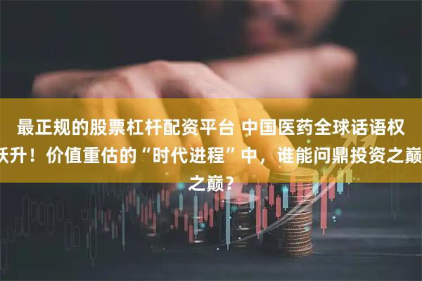 最正规的股票杠杆配资平台 中国医药全球话语权跃升！价值重估的“时代进程”中，谁能问鼎投资之巅？