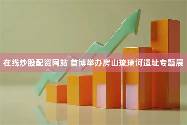 在线炒股配资网站 首博举办房山琉璃河遗址专题展