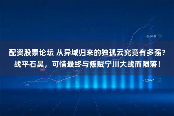 配资股票论坛 从异域归来的独孤云究竟有多强？战平石昊，可惜最终与叛贼宁川大战而陨落！