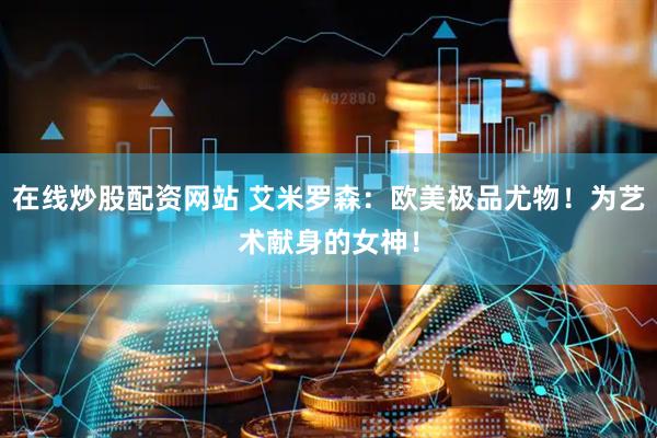 在线炒股配资网站 艾米罗森：欧美极品尤物！为艺术献身的女神！