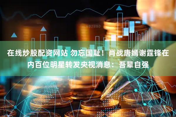 在线炒股配资网站 勿忘国耻！肖战唐嫣谢霆锋在内百位明星转发央视消息：吾辈自强