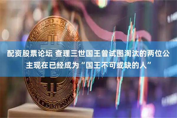 配资股票论坛 查理三世国王曾试图淘汰的两位公主现在已经成为“国王不可或缺的人”