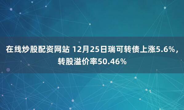 在线炒股配资网站 12月25日瑞可转债上涨5.6%，转股溢价率50.46%