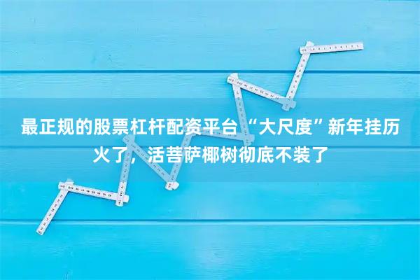 最正规的股票杠杆配资平台 “大尺度”新年挂历火了，活菩萨椰树彻底不装了