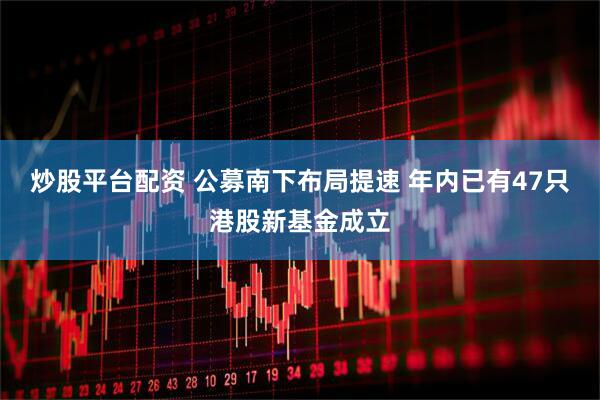 炒股平台配资 公募南下布局提速 年内已有47只港股新基金成立
