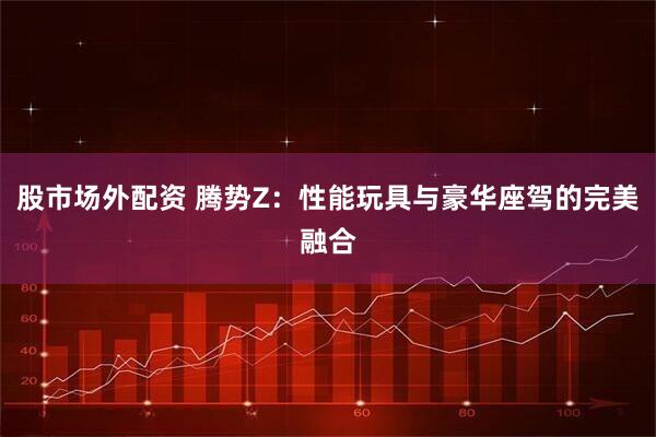股市场外配资 腾势Z：性能玩具与豪华座驾的完美融合