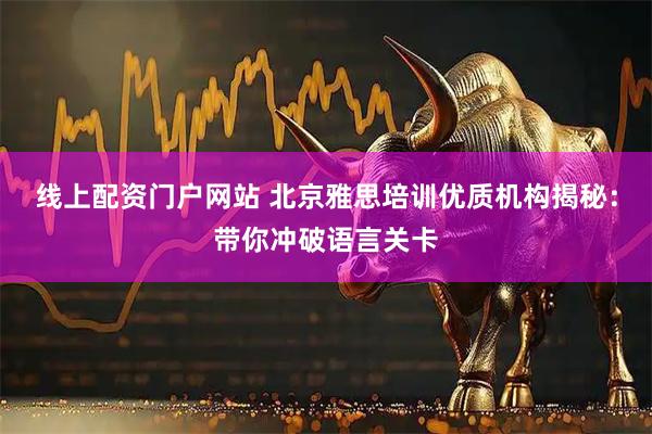 线上配资门户网站 北京雅思培训优质机构揭秘：带你冲破语言关卡