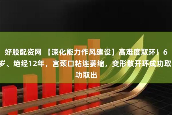 好股配资网 【深化能力作风建设】高难度取环！60岁、绝经12年，宫颈口粘连萎缩，变形散开环成功取出
