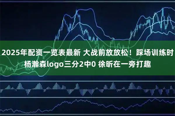 2025年配资一览表最新 大战前放放松！踩场训练时杨瀚森logo三分2中0 徐昕在一旁打趣